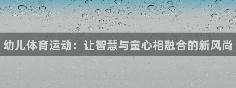 yy易游官网下载招商:幼儿体育运动:让智慧与童心相融合的新风